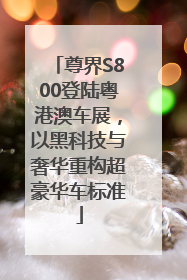 尊界S800登陆粤港澳车展，以黑科技与奢华重构超豪华车标准