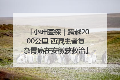 小叶医探｜跨越2000公里 西藏患者复杂胃癌在安徽获救治