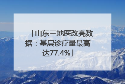 山东三地医改亮数据：基层诊疗量最高达77.4%