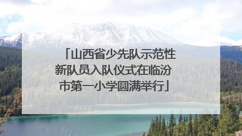 山西省少先队示范性新队员入队仪式在临汾市第一小学圆满举行