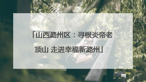 山西潞州区：寻根炎帝老顶山 走进幸福新潞州