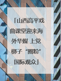 山西高平戏曲课堂迎来海外华媒 上党梆子“圈粉”国际观众