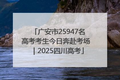 广安市25947名高考考生今日奔赴考场｜2025四川高考