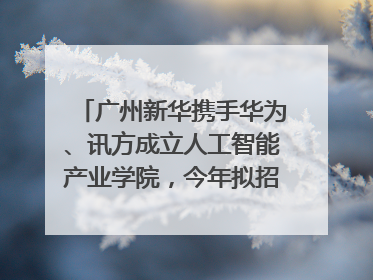 广州新华携手华为、讯方成立人工智能产业学院，今年拟招生150人