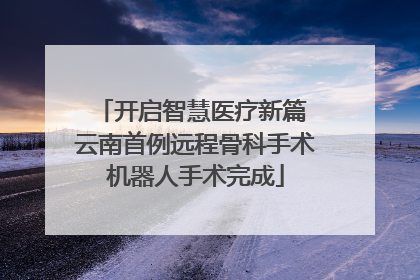 开启智慧医疗新篇 云南首例远程骨科手术机器人手术完成