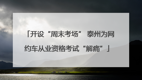 开设“周末考场” 泰州为网约车从业资格考试“解痛”