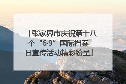 张家界市庆祝第十八个“6·9”国际档案日宣传活动精彩纷呈