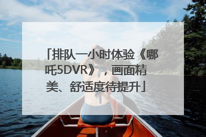 排队一小时体验《哪吒5DVR》,画面精美、舒适度待提升