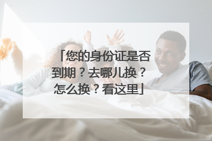 您的身份证是否到期？去哪儿换？怎么换？看这里
