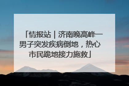 情报站｜济南晚高峰一男子突发疾病倒地，热心市民跪地接力施救