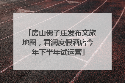 房山佛子庄发布文旅地图，君澜度假酒店今年下半年试运营