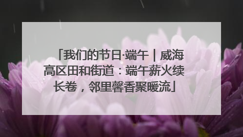 我们的节日·端午｜威海高区田和街道：端午薪火续长卷，邻里馨香聚暖流