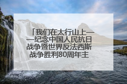 我们在太行山上——纪念中国人民抗日战争暨世界反法西斯战争胜利80周年主题征文活动