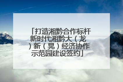 打造湘黔合作标杆 新时代湘黔大（龙）新（晃）经济协作示范园建设签约