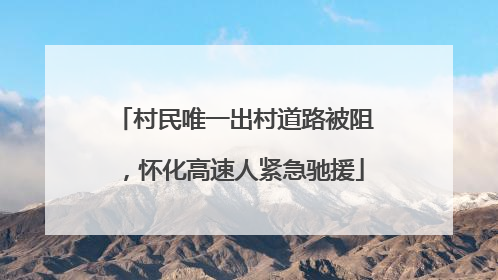 村民唯一出村道路被阻，怀化高速人紧急驰援