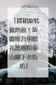 摆裙旋转掀热浪！新疆维吾尔婚礼舞圈粉泰山脚下老街坊