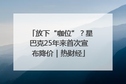 放下“咖位”？星巴克25年来首次宣布降价｜热财经