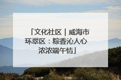 文化社区｜威海市环翠区：粽香沁人心 浓浓端午情
