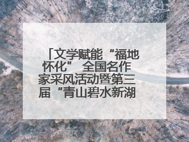 文学赋能“福地怀化” 全国名作家采风活动暨第三届“青山碧水新湖南”创作启动