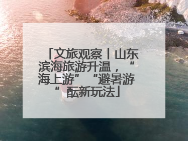 文旅观察丨山东滨海旅游升温，“海上游”“避暑游”酝新玩法