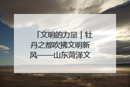 文明的力量｜牡丹之都吹拂文明新风——山东菏泽文明创建一线见闻