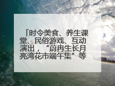 时令美食、养生课堂、民俗游戏、互动演出，“蔚冉生长月亮湾花市端午集”等你来打卡