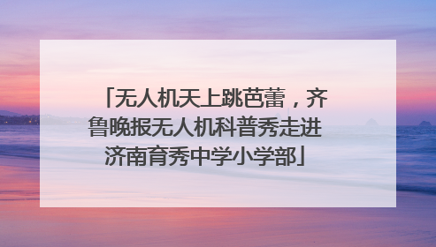 无人机天上跳芭蕾，齐鲁晚报无人机科普秀走进济南育秀中学小学部