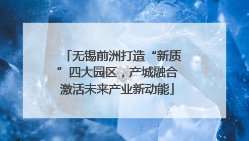 无锡前洲打造“新质”四大园区，产城融合激活未来产业新动能