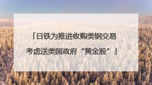 日铁为推进收购美钢交易 考虑送美国政府“黄金股”