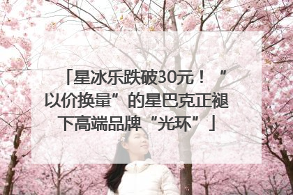 星冰乐跌破30元！“以价换量”的星巴克正褪下高端品牌“光环”