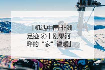 机遇中国·非洲足迹 ④丨刚果河畔的“家”温暖