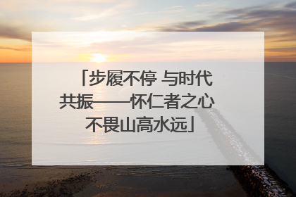步履不停 与时代共振——怀仁者之心 不畏山高水远