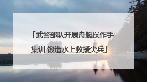 武警部队开展舟艇操作手集训 锻造水上救援尖兵