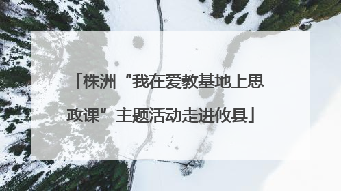 株洲“我在爱教基地上思政课”主题活动走进攸县