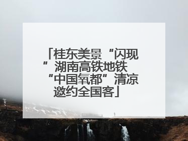桂东美景“闪现”湖南高铁地铁 “中国氧都”清凉邀约全国客