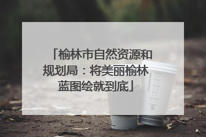 榆林市自然资源和规划局：将美丽榆林蓝图绘就到底