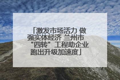 激发市场活力 做强实体经济 兰州市“四转”工程助企业跑出升级加速度