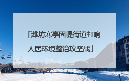 潍坊寒亭固堤街道打响人居环境整治攻坚战