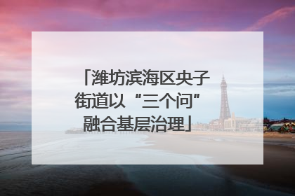 潍坊滨海区央子街道以“三个问”融合基层治理