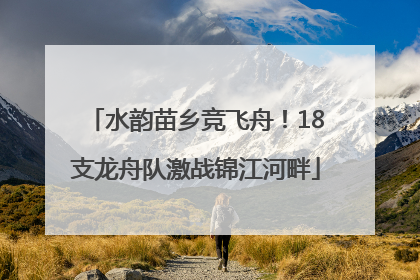 水韵苗乡竞飞舟！18支龙舟队激战锦江河畔