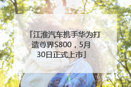江淮汽车携手华为打造尊界S800，5月30日正式上市