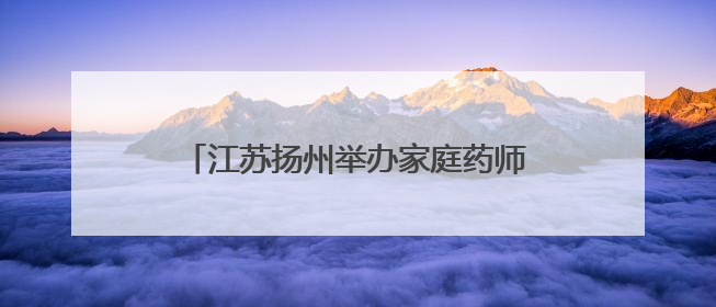 江苏扬州举办家庭药师进万家活动 医学与药学领域专家共话科技赋能