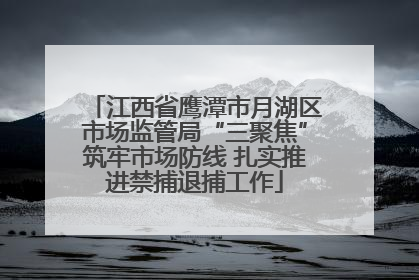 江西省鹰潭市月湖区市场监管局“三聚焦”筑牢市场防线 扎实推进禁捕退捕工作