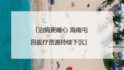 治病更暖心 海南屯昌医疗资源持续下沉