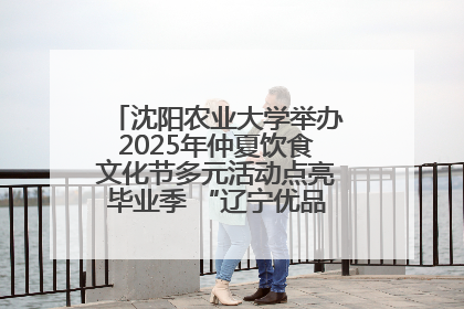 沈阳农业大学举办2025年仲夏饮食文化节多元活动点亮毕业季 “辽宁优品”进校园首站启动