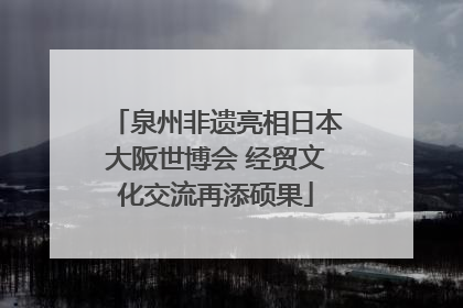 泉州非遗亮相日本大阪世博会 经贸文化交流再添硕果