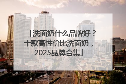 洗面奶什么品牌好？十款高性价比洗面奶，2025品牌合集