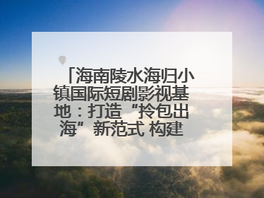 海南陵水海归小镇国际短剧影视基地：打造“拎包出海”新范式 构建全球影视产业“新热土”