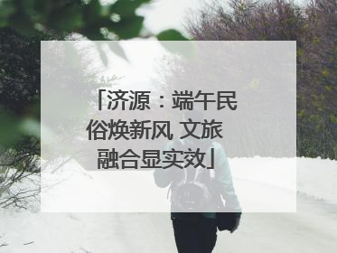 济源：端午民俗焕新风 文旅融合显实效
