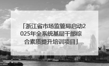 浙江省市场监管局启动2025年全系统基层干部综合素质提升培训项目